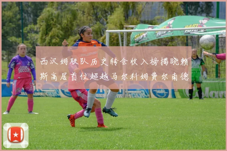西汉姆联队历史转会收入榜揭晓赖斯高居首位超越马尔科姆费尔南德斯