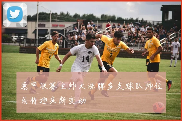 意甲联赛主帅大洗牌多支球队帅位或将迎来新变动