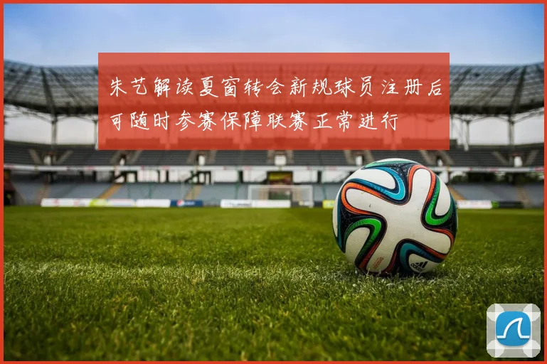 朱艺解读夏窗转会新规球员注册后可随时参赛保障联赛正常进行